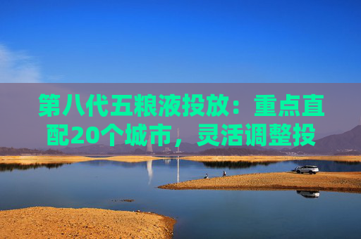 第八代五糧液投放：重點直配20個城市，靈活調(diào)整投放量