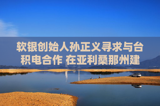 軟銀創(chuàng)始人孫正義尋求與臺積電合作 在亞利桑那州建1萬億美元AI中心