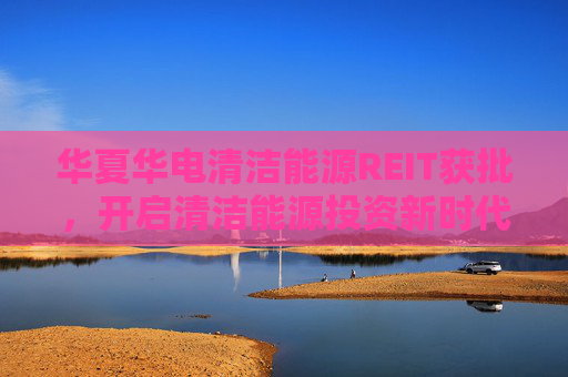 華夏華電清潔能源REIT獲批，開啟清潔能源投資新時代