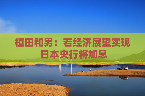 植田和男：若經(jīng)濟展望實現(xiàn) 日本央行將加息