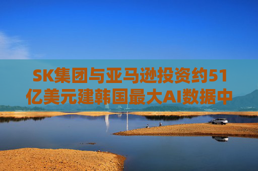 SK集團(tuán)與亞馬遜投資約51億美元建韓國最大AI數(shù)據(jù)中心