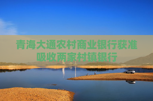青海大通農(nóng)村商業(yè)銀行獲準(zhǔn)吸收兩家村鎮(zhèn)銀行
