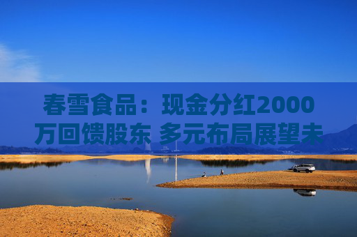春雪食品：現(xiàn)金分紅2000萬回饋股東 多元布局展望未來