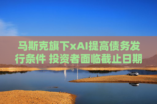 馬斯克旗下xAI提高債務(wù)發(fā)行條件 投資者面臨截止日期