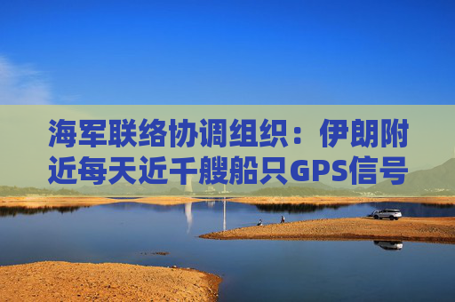 海軍聯(lián)絡協(xié)調組織：伊朗附近每天近千艘船只GPS信號受干擾