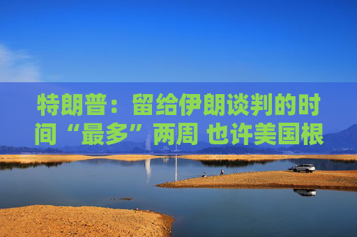 特朗普：留給伊朗談判的時間“最多”兩周 也許美國根本無需介入沖突