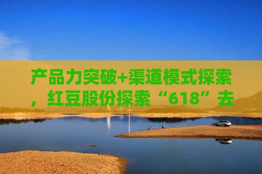 產(chǎn)品力突破+渠道模式探索，紅豆股份探索“618”去內(nèi)卷化
