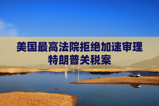 美國最高法院拒絕加速審理特朗普關(guān)稅案