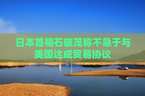 日本首相石破茂稱不急于與美國(guó)達(dá)成貿(mào)易協(xié)議
