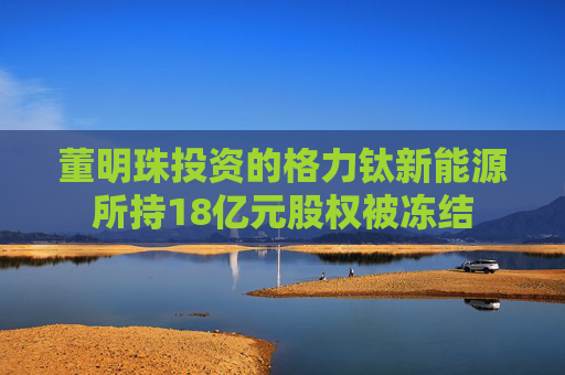 董明珠投資的格力鈦新能源所持18億元股權被凍結
