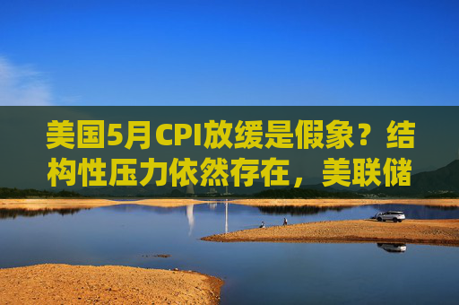 美國5月CPI放緩是假象？結(jié)構(gòu)性壓力依然存在，美聯(lián)儲(chǔ)今夏或持觀望模式