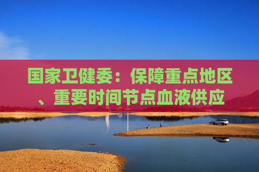 國(guó)家衛(wèi)健委：保障重點(diǎn)地區(qū)、重要時(shí)間節(jié)點(diǎn)血液供應(yīng)