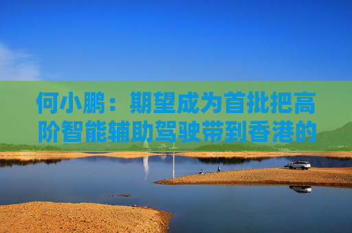 何小鵬：期望成為首批把高階智能輔助駕駛帶到香港的公司
