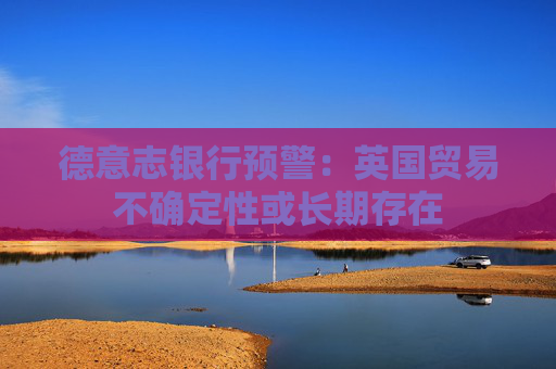 德意志銀行預(yù)警：英國(guó)貿(mào)易不確定性或長(zhǎng)期存在