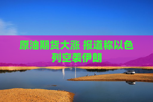 原油期貨大漲 報(bào)道稱以色列空襲伊朗