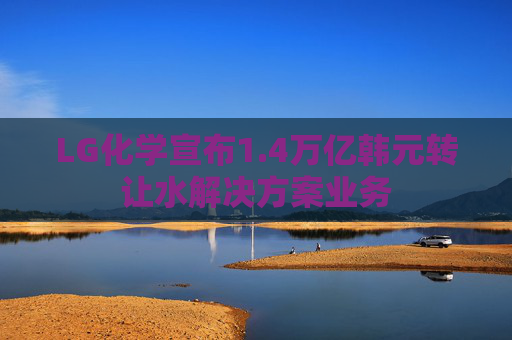 LG化學宣布1.4萬億韓元轉讓水解決方案業(yè)務