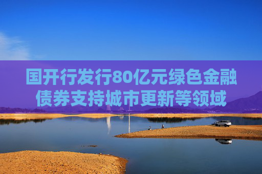 國開行發(fā)行80億元綠色金融債券支持城市更新等領域