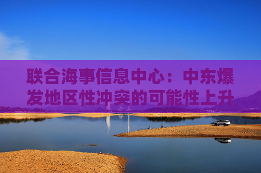 聯(lián)合海事信息中心：中東爆發(fā)地區(qū)性沖突的可能性上升至“顯著”級(jí)別