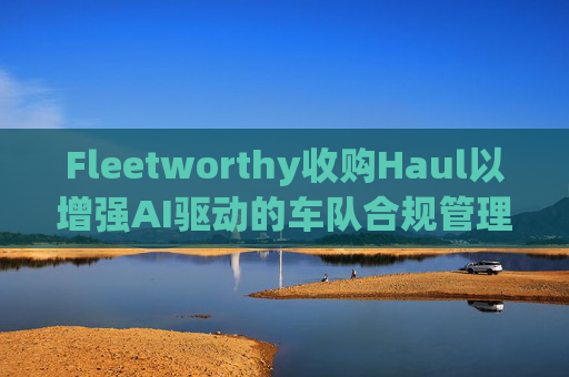 Fleetworthy收購Haul以增強(qiáng)AI驅(qū)動(dòng)的車隊(duì)合規(guī)管理