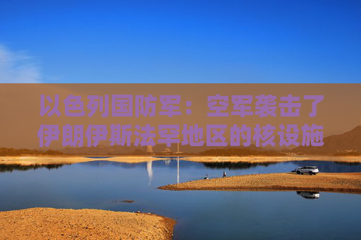 以色列國防軍：空軍襲擊了伊朗伊斯法罕地區(qū)的核設(shè)施