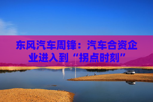 東風(fēng)汽車周鋒：汽車合資企業(yè)進(jìn)入到“拐點時刻”