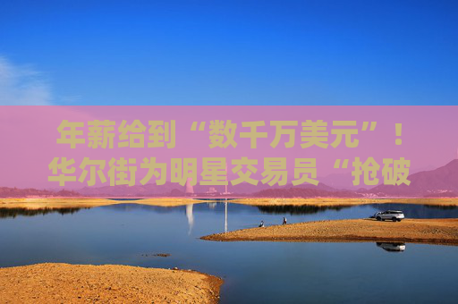 年薪給到“數千萬美元”！華爾街為明星交易員“搶破頭”