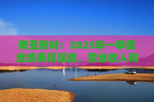 南亞新材：2025年一季度業(yè)績表現(xiàn)強(qiáng)勁，營業(yè)收入和歸屬于上市公司股東的凈利潤分別同比增長45.04%和109.04%