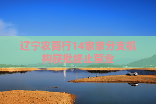 遼寧農(nóng)商行14家家分支機(jī)構(gòu)獲批終止?fàn)I業(yè)