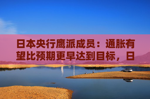 日本央行鷹派成員：通脹有望比預期更早達到目標，日本可能需要“立即加息”