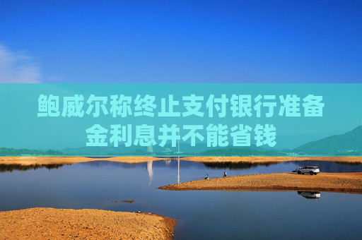 鮑威爾稱終止支付銀行準(zhǔn)備金利息并不能省錢