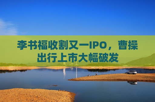 李書福收割又一IPO，曹操出行上市大幅破發(fā)