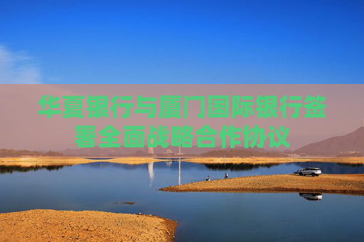 華夏銀行與廈門國際銀行簽署全面戰(zhàn)略合作協(xié)議