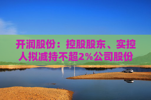 開潤股份：控股股東、實控人擬減持不超2%公司股份