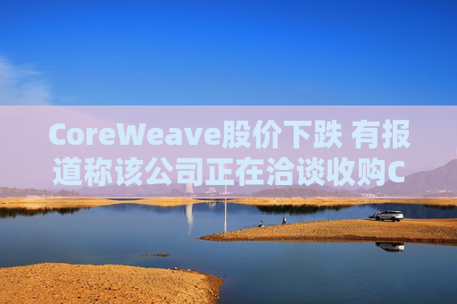 CoreWeave股價(jià)下跌 有報(bào)道稱該公司正在洽談收購Core Scientific