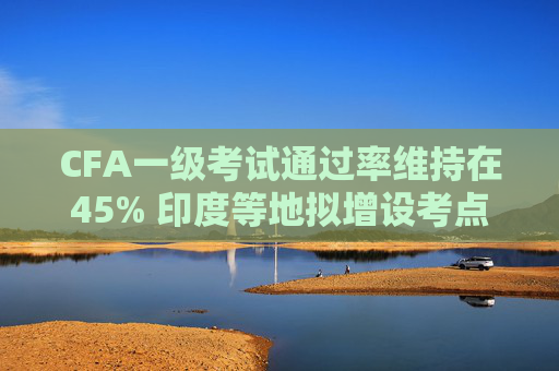 CFA一級考試通過率維持在45% 印度等地擬增設考點
