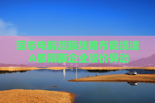 固態(tài)電解質(zhì)膜戰(zhàn)略布局提速 A股隔膜企業(yè)股價異動