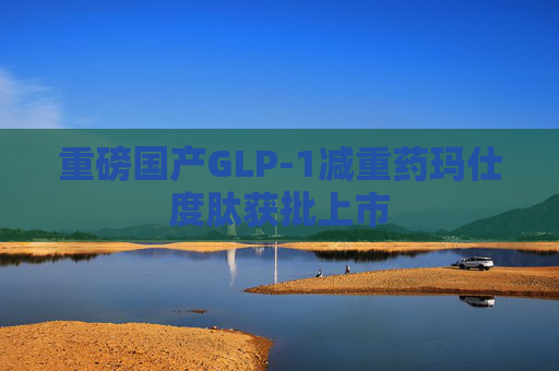 重磅國產(chǎn)GLP-1減重藥瑪仕度肽獲批上市