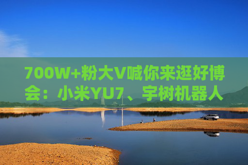 700W+粉大V喊你來逛好博會：小米YU7、宇樹機(jī)器人都來了，還有新奇特惠品，大家快來薅羊毛！