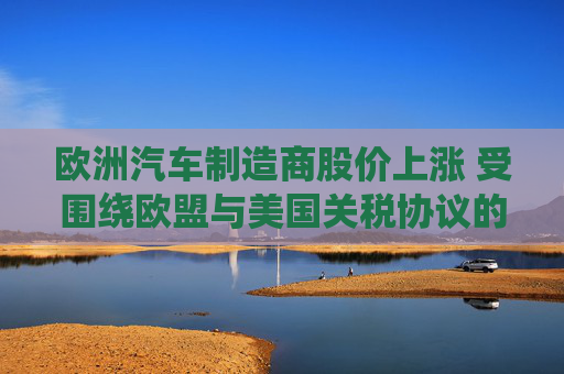 歐洲汽車制造商股價上漲 受圍繞歐盟與美國關(guān)稅協(xié)議的樂觀情緒推動
