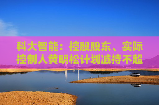 科大智能：控股股東、實(shí)際控制人黃明松計(jì)劃減持不超過3%公司股份