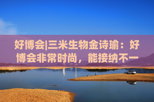 好博會(huì)|三米生物金詩(shī)瑜：好博會(huì)非常時(shí)尚，能接納不一樣的人群