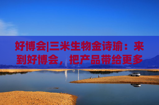 好博會(huì)|三米生物金詩(shī)瑜：來(lái)到好博會(huì)，把產(chǎn)品帶給更多消費(fèi)者
