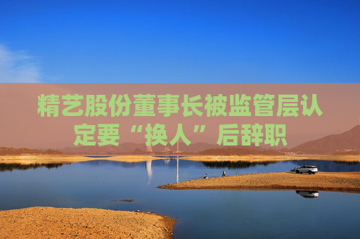 精藝股份董事長(zhǎng)被監(jiān)管層認(rèn)定要“換人”后辭職