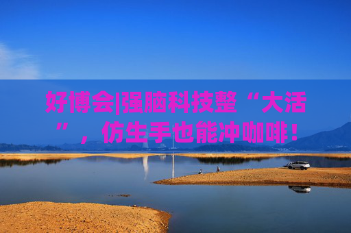 好博會(huì)|強(qiáng)腦科技整“大活”，仿生手也能沖咖啡！