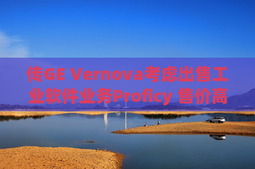 傳GE Vernova考慮出售工業(yè)軟件業(yè)務(wù)Proficy 售價高達(dá)10億美元