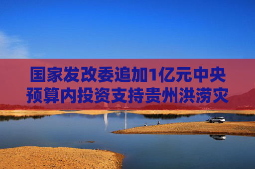 國家發(fā)改委追加1億元中央預算內(nèi)投資支持貴州洪澇災后恢復