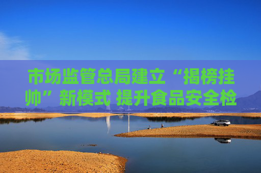 市場監(jiān)管總局建立“揭榜掛帥”新模式 提升食品安全檢驗檢測能力