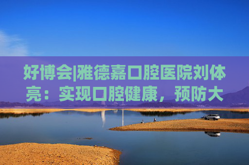 好博會|雅德嘉口腔醫(yī)院劉體亮：實現(xiàn)口腔健康，預(yù)防大于治療