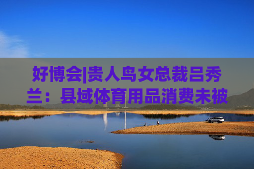 好博會(huì)|貴人鳥女總裁呂秀蘭：縣域體育用品消費(fèi)未被滿足，只有一二線城市1/56