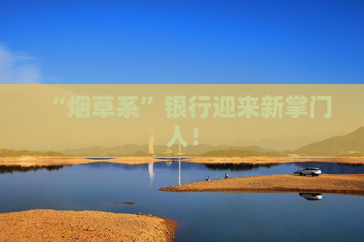 “煙草系”銀行迎來新掌門人！